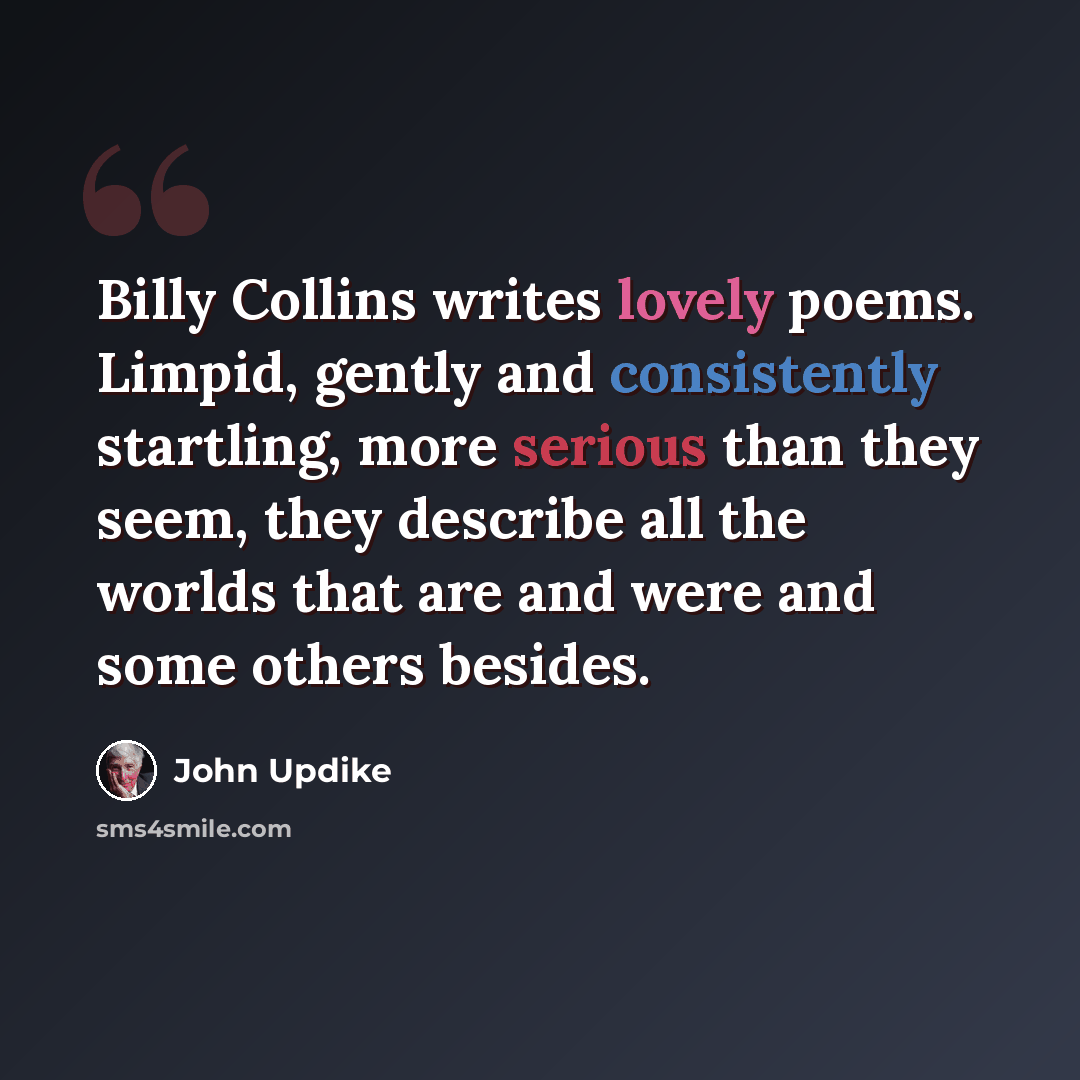 “Billy Collins writes lovely poems. Limpid, gently and consistently startling, more serious than they seem, they describe all the worlds that are and were and some others besides.” quote by John Updike