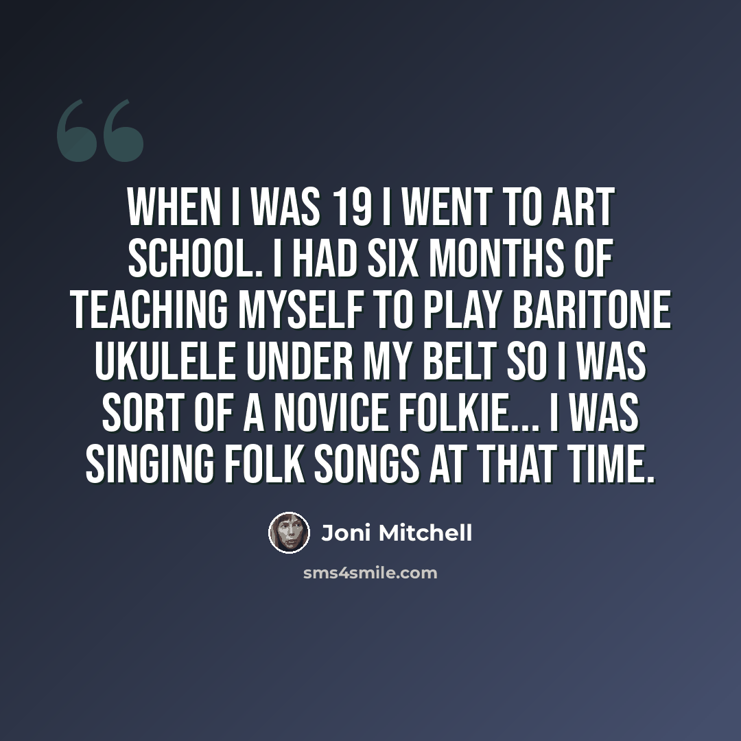 “When I was 19 I went to art school. I had six months of teaching myself to play baritone ukulele under my belt so I was sort of a novice folkie... I was singing folk songs at that time.” quote by Joni Mitchell