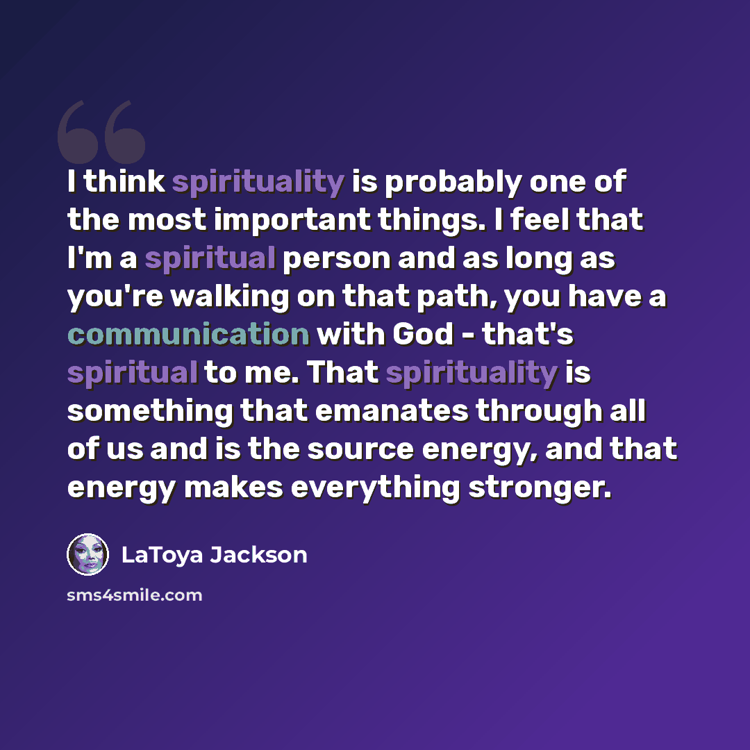 “I think spirituality is probably one of the most important things. I feel that I'm a spiritual person and as long as you're walking on that path, you have a communication with God - that's spiritual to me. That spirituality is something that emanates through all of us and is the source energy, and…” quote by LaToya Jackson