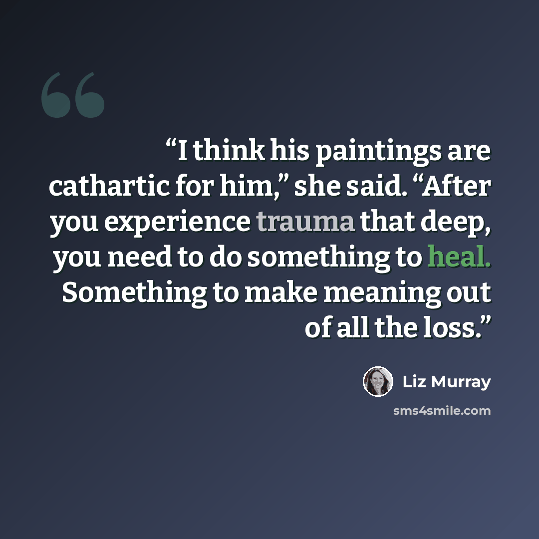 “I think his paintings are cathartic for him,” she said. “After you experience trauma that deep, you need to do something to heal. Something to make meaning out of all the loss.” quote by Liz Murray