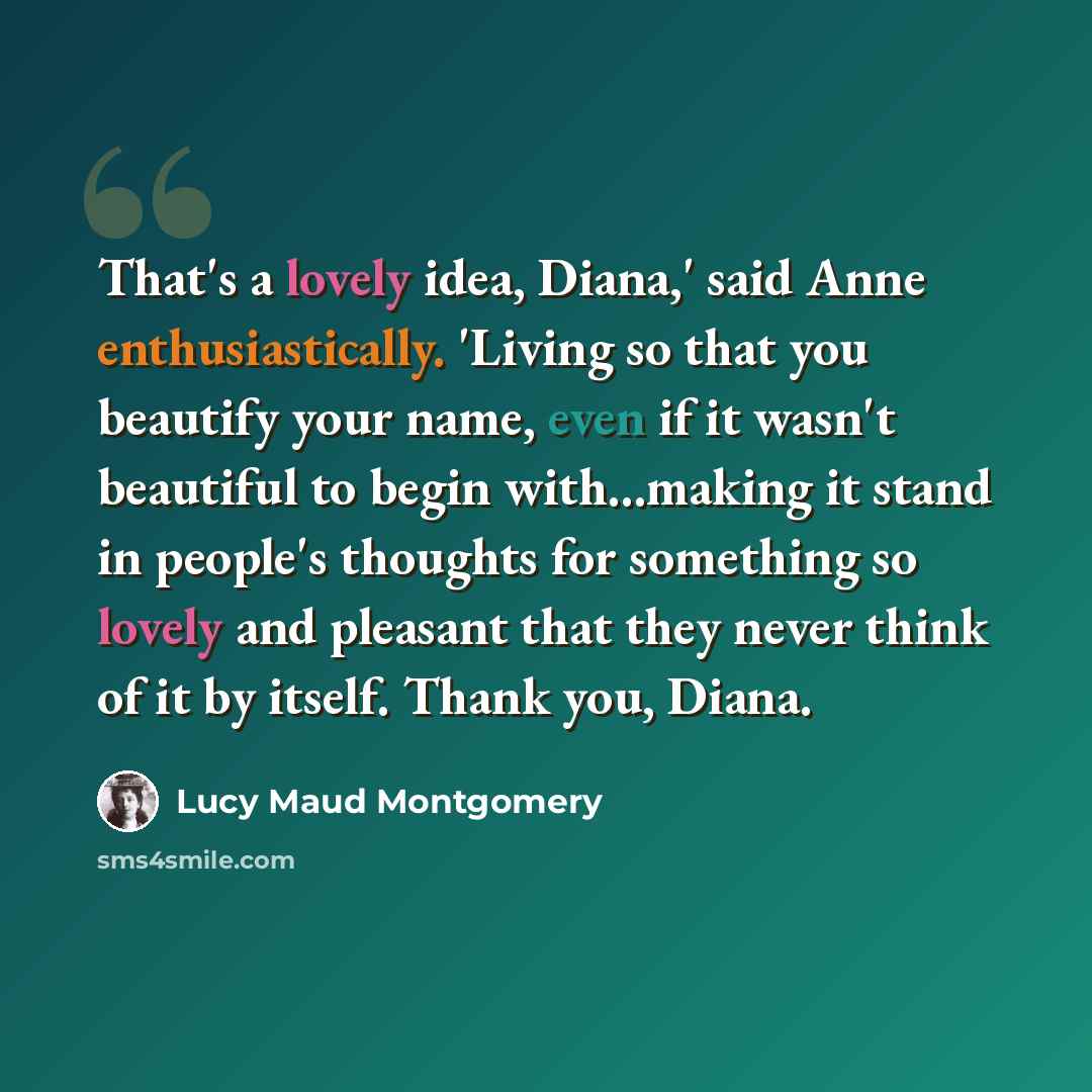 “That's a lovely idea, Diana,' said Anne enthusiastically. 'Living so that you beautify your name, even if it wasn't beautiful to begin with…making it stand in people's thoughts for something so lovely and pleasant that they never think of it by itself. Thank you, Diana.” quote by Lucy Maud Montgomery