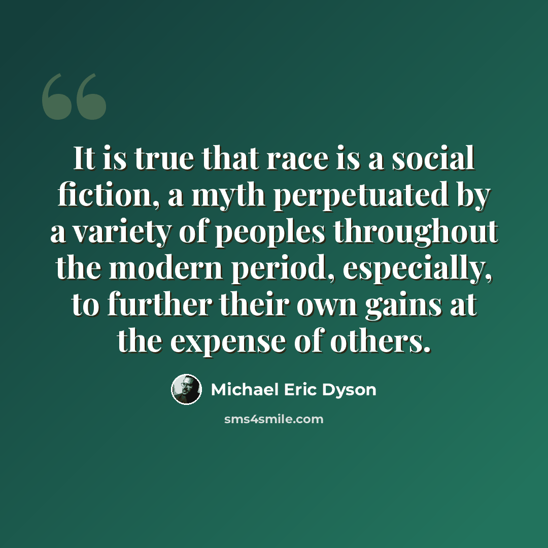 “It is true that race is a social fiction, a myth perpetuated by a variety of peoples throughout the modern period, especially, to further their own gains at the expense of others.” quote by Michael Eric Dyson