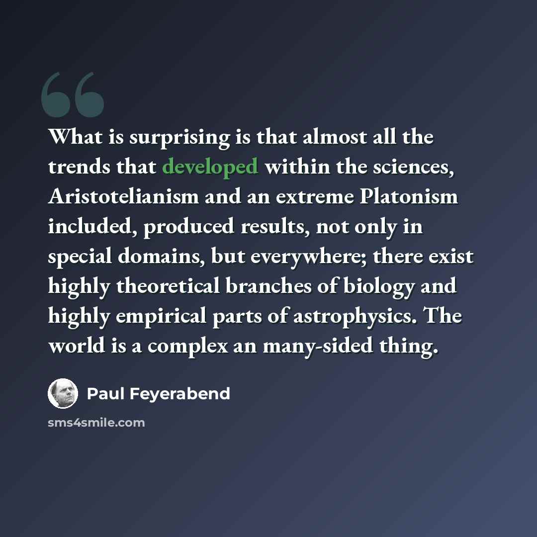 “What is surprising is that almost all the trends that developed within the sciences, Aristotelianism and an extreme Platonism included, produced results, not only in special domains, but everywhere; there exist highly theoretical branches of biology and highly empirical parts of astrophysics. The…” quote by Paul Feyerabend