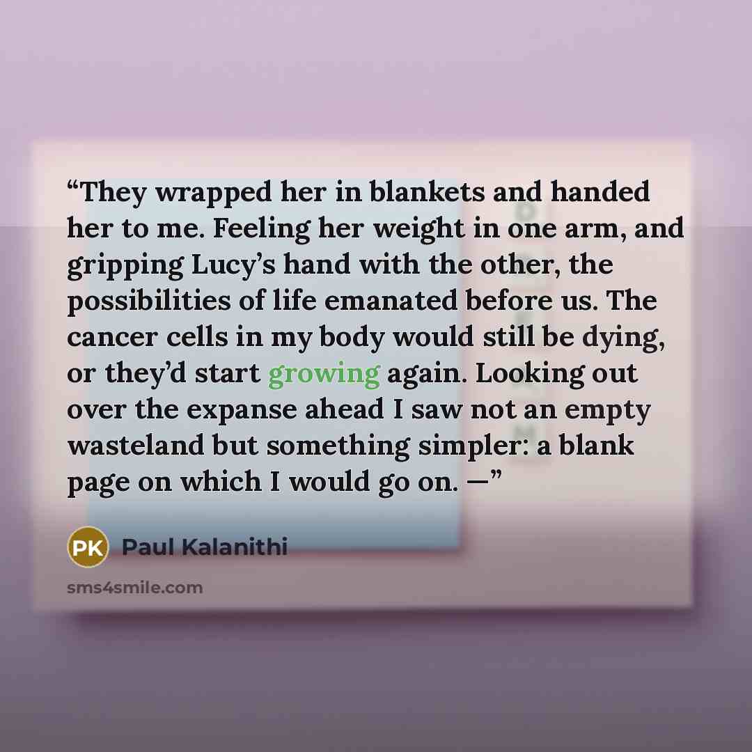 “They wrapped her in blankets and handed her to me. Feeling her weight in one arm, and gripping Lucy’s hand with the other, the possibilities of life emanated before us. The cancer cells in my body would still be dying, or they’d start growing again. Looking out over the expanse ahead I saw not an…” quote by Paul Kalanithi