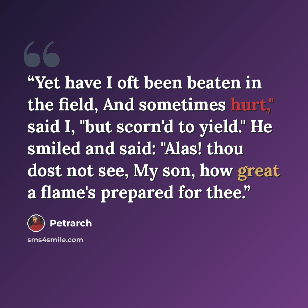 “Yet have I oft been beaten in the field, And sometimes hurt," said I, "but scorn'd to yield." He smiled and said: "Alas! thou dost not see, My son, how great a flame's prepared for thee.” quote by Petrarch