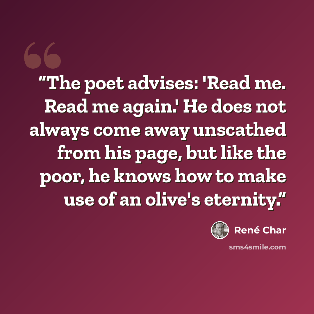 “The poet advises: 'Read me. Read me again.' He does not always come away unscathed from his page, but like the poor, he knows how to make use of an olive's eternity.” quote by René Char