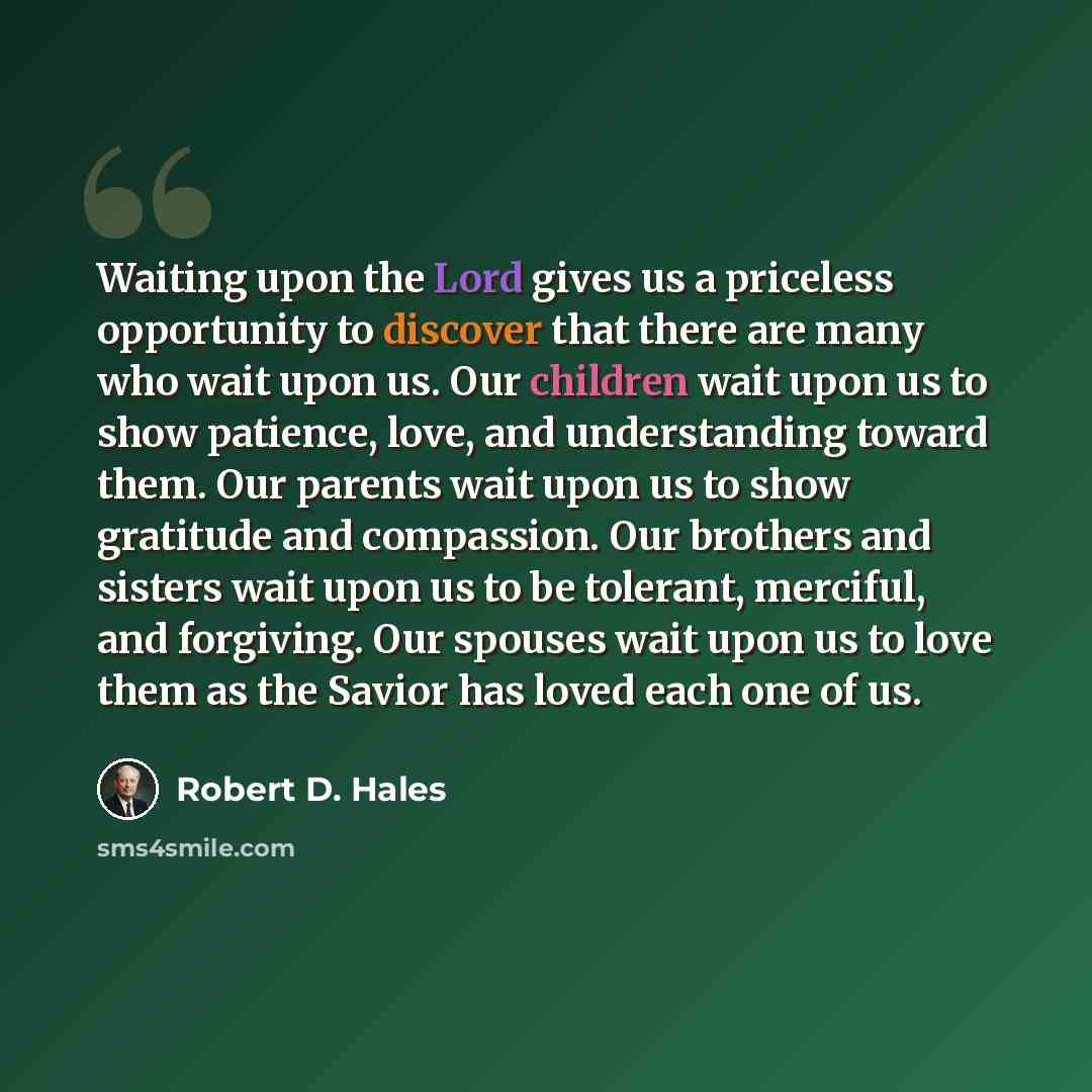 “Waiting upon the Lord gives us a priceless opportunity to discover that there are many who wait upon us. Our children wait upon us to show patience, love, and understanding toward them. Our parents wait upon us to show gratitude and compassion. Our brothers and sisters wait upon us to be tolerant…” quote by Robert D. Hales