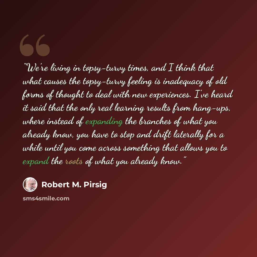 “We’re living in topsy-turvy times, and I think that what causes the topsy-turvy feeling is inadequacy of old forms of thought to deal with new experiences. I’ve heard it said that the only real learning results from hang-ups, where instead of expanding the branches of what you already know, you…” quote by Robert M. Pirsig
