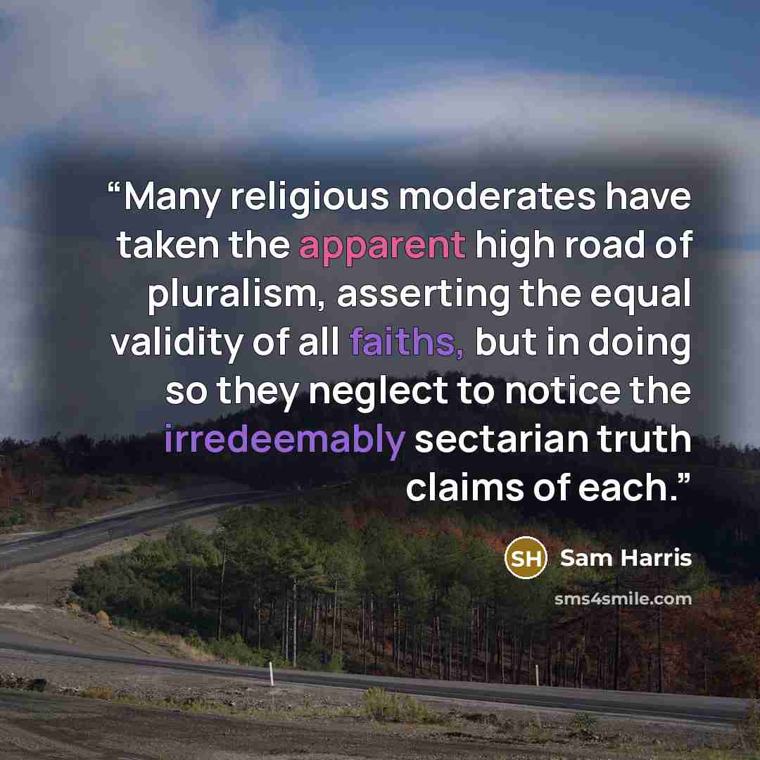 “Many religious moderates have taken the apparent high road of pluralism, asserting the equal validity of all faiths, but in doing so they neglect to notice the irredeemably sectarian truth claims of each.” quote by Sam Harris