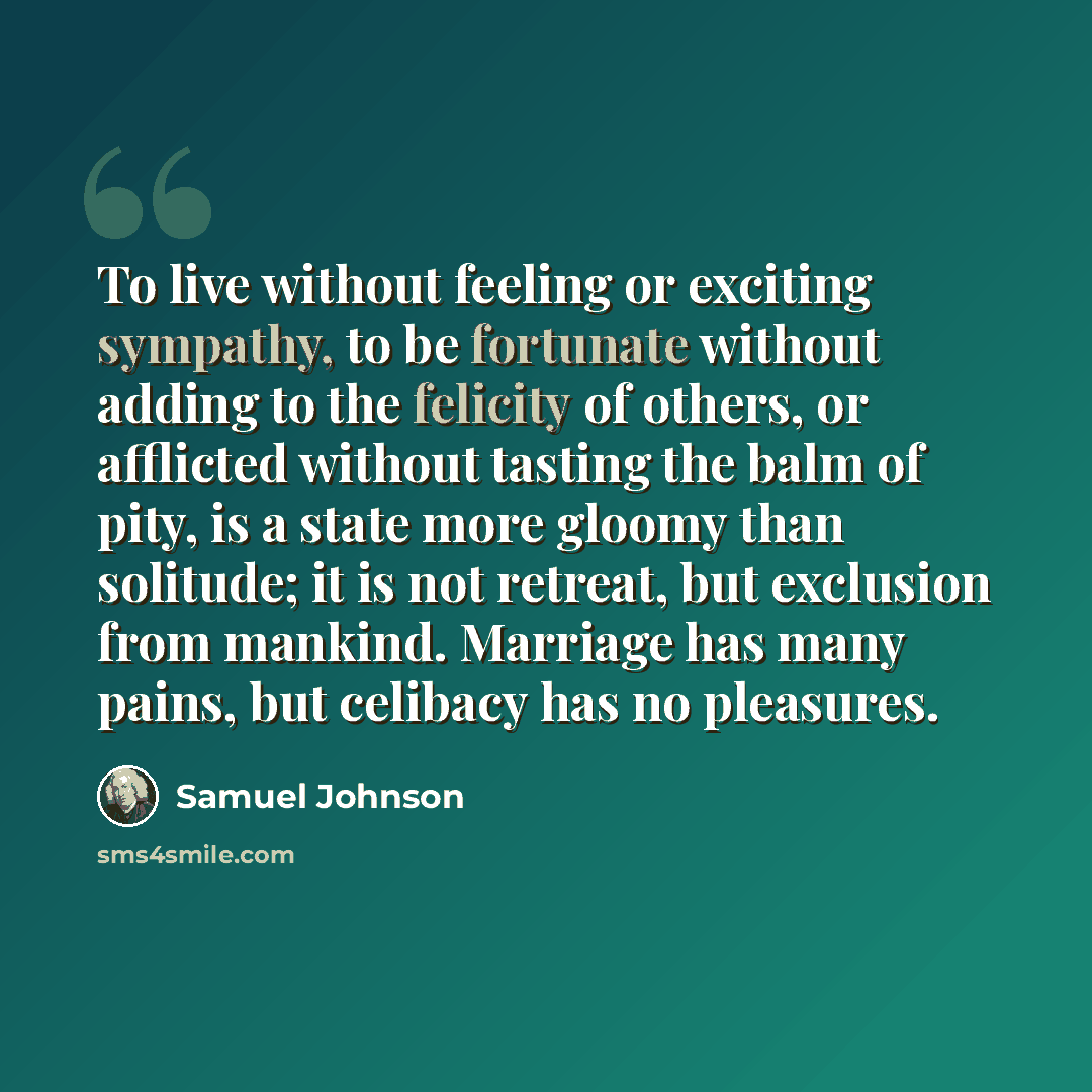 “To live without feeling or exciting sympathy, to be fortunate without adding to the felicity of others, or afflicted without tasting the balm of pity, is a state more gloomy than solitude; it is not retreat, but exclusion from mankind. Marriage has many pains, but celibacy has no pleasures.” quote by Samuel Johnson