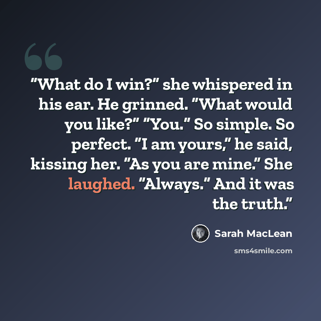 “What do I win?” she whispered in his ear. He grinned. “What would you like?” “You.” So simple. So perfect. “I am yours,” he said, kissing her. “As you are mine.” She laughed. “Always.” And it was the truth.” quote by Sarah MacLean