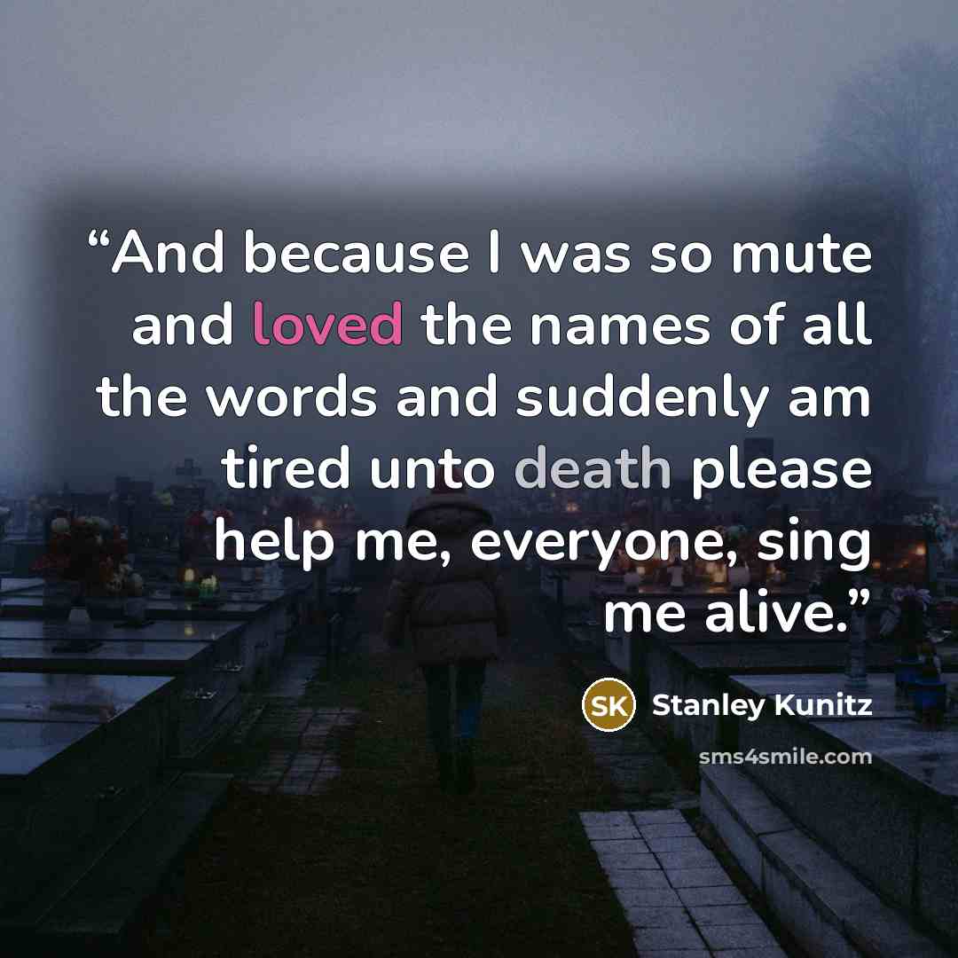 “And because I was so mute and loved the names of all the words and suddenly am tired unto death please help me, everyone, sing me alive.” quote by Stanley Kunitz