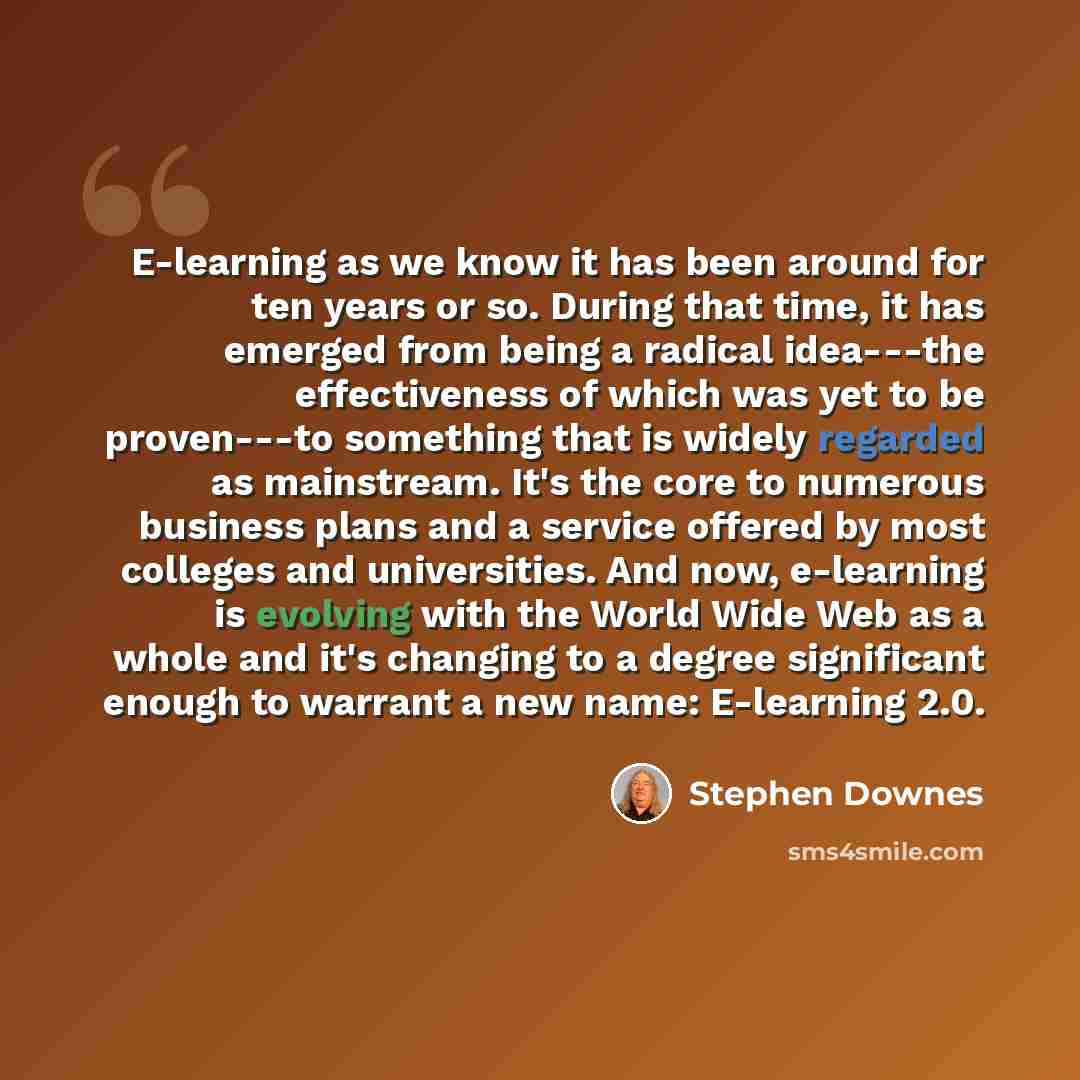 “E-learning as we know it has been around for ten years or so. During that time, it has emerged from being a radical idea---the effectiveness of which was yet to be proven---to something that is widely regarded as mainstream. It's the core to numerous business plans and a service offered by most…” quote by Stephen Downes
