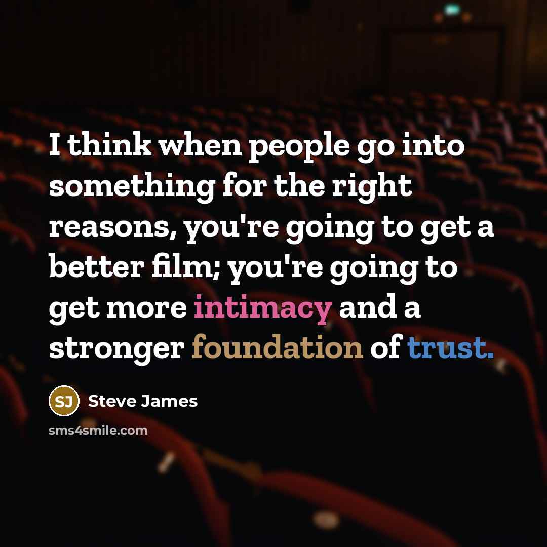 “I think when people go into something for the right reasons, you're going to get a better film; you're going to get more intimacy and a stronger foundation of trust.” quote by Steve James