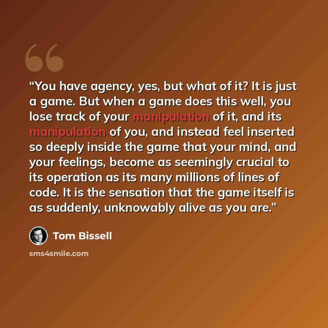 “You have agency, yes, but what of it? It is just a game. But when a game does this well, you lose track of your manipulation of it, and its manipulation of you, and instead feel inserted so deeply inside the game that your mind, and your feelings, become as seemingly crucial to its operation as…” quote by Tom Bissell