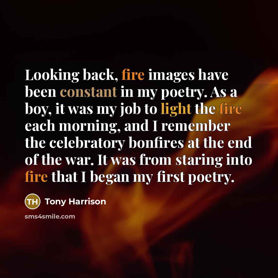 “Looking back, fire images have been constant in my poetry. As a boy, it was my job to light the fire each morning, and I remember the celebratory bonfires at the end of the war. It was from staring into fire that I began my first poetry.” quote by Tony Harrison