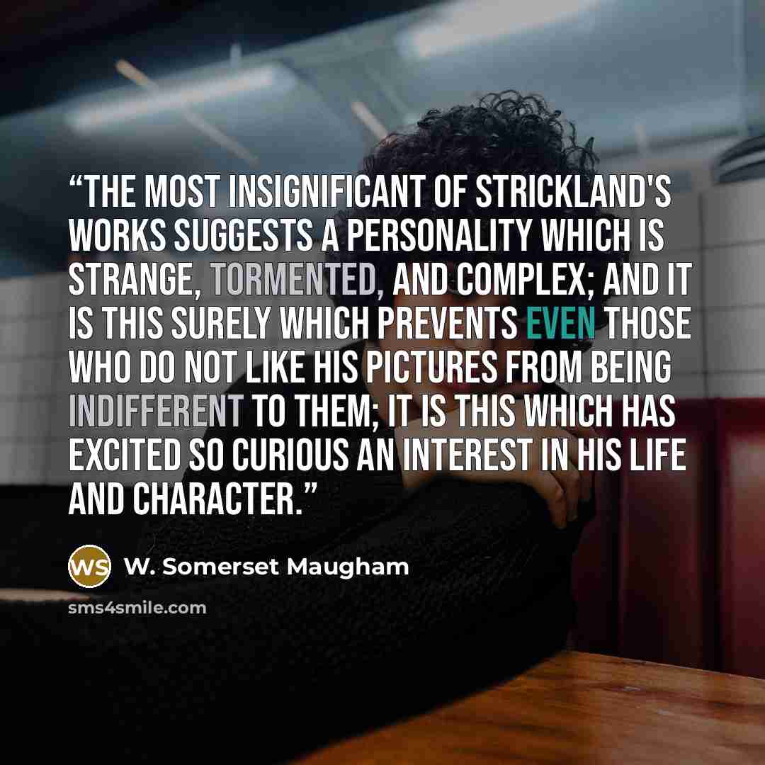 “The most insignificant of Strickland's works suggests a personality which is strange, tormented, and complex; and it is this surely which prevents even those who do not like his pictures from being indifferent to them; it is this which has excited so curious an interest in his life and character.” quote by W. Somerset Maugham