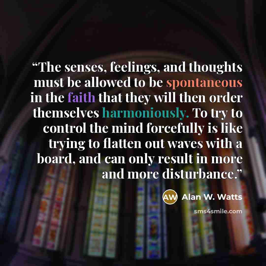 “The senses, feelings, and thoughts must be allowed to be spontaneous in the faith that they will then order themselves harmoniously. To try to control the mind forcefully is like trying to flatten out waves with a board, and can only result in more and more disturbance.” quote by Alan W. Watts