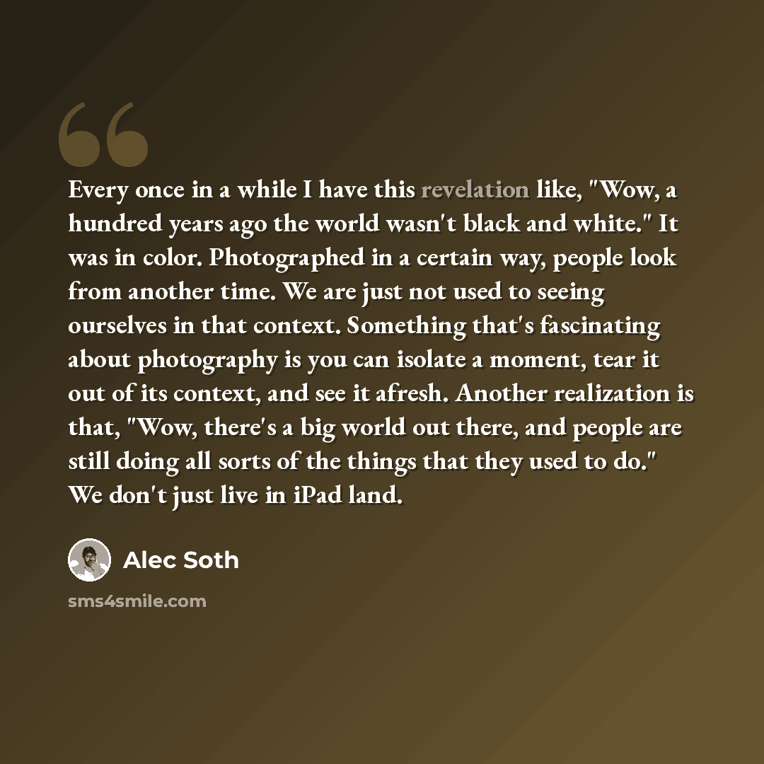 “Every once in a while I have this revelation like, "Wow, a hundred years ago the world wasn't black and white." It was in color. Photographed in a certain way, people look from another time. We are just not used to seeing ourselves in that context. Something that's fascinating about photography is…” quote by Alec Soth