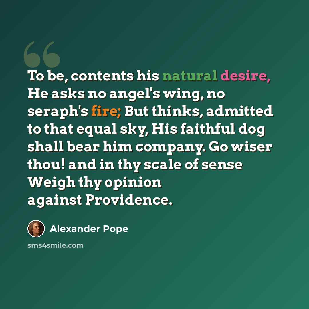 “To be, contents his natural desire, He asks no angel's wing, no seraph's fire; But thinks, admitted to that equal sky, His faithful dog shall bear him company. Go wiser thou! and in thy scale of sense Weigh thy opinion against Providence.” quote by Alexander Pope