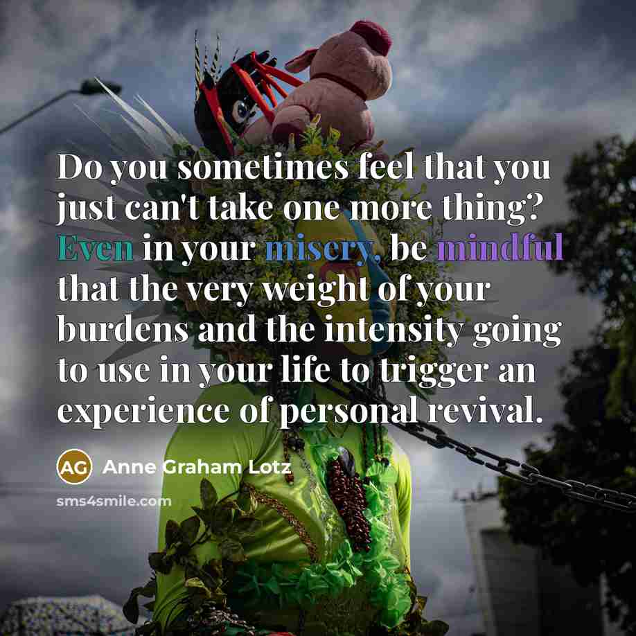 “Do you sometimes feel that you just can't take one more thing? Even in your misery, be mindful that the very weight of your burdens and the intensity going to use in your life to trigger an experience of personal revival.” quote by Anne Graham Lotz