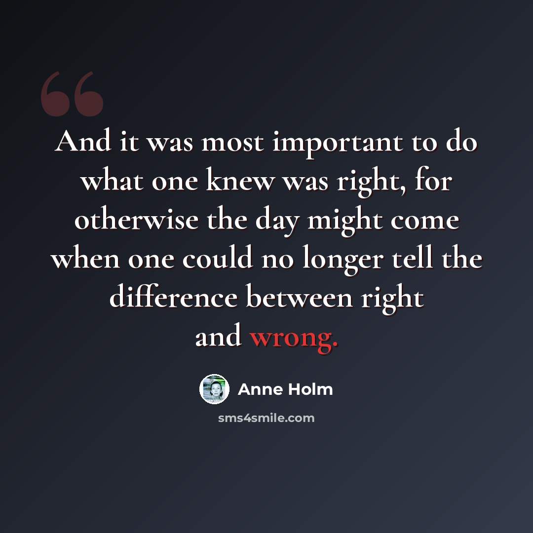 “And it was most important to do what one knew was right, for otherwise the day might come when one could no longer tell the difference between right and wrong.” quote by Anne Holm