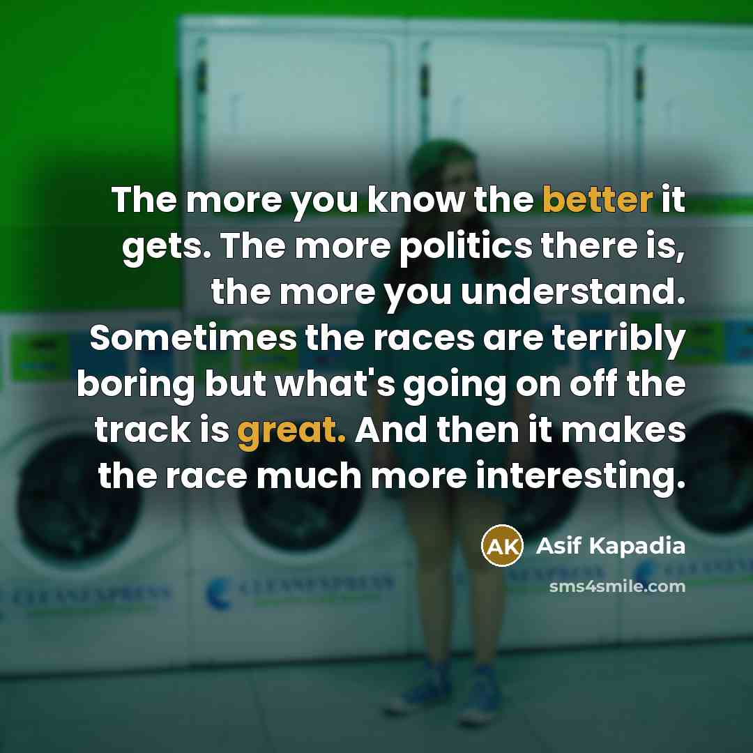“The more you know the better it gets. The more politics there is, the more you understand. Sometimes the races are terribly boring but what's going on off the track is great. And then it makes the race much more interesting.” quote by Asif Kapadia