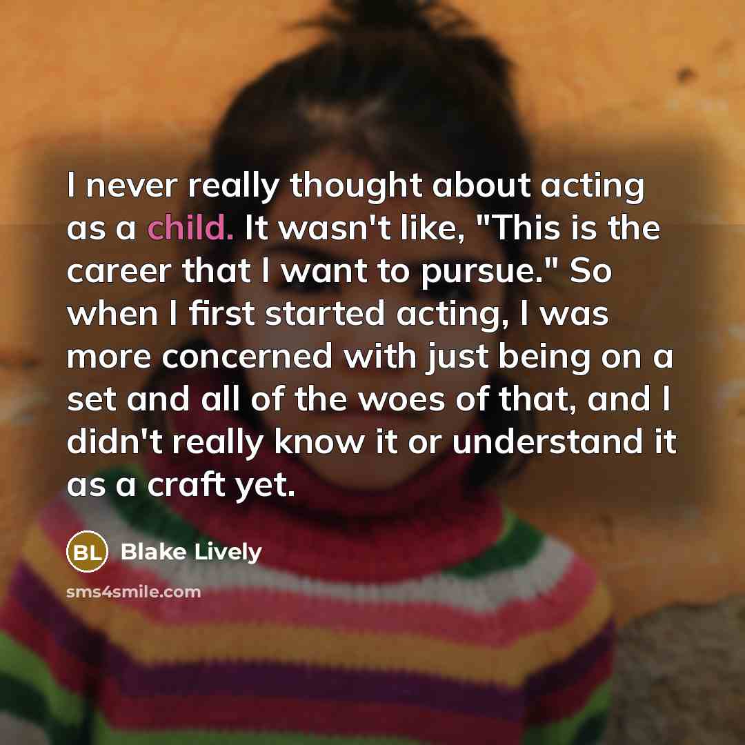 “I never really thought about acting as a child. It wasn't like, "This is the career that I want to pursue." So when I first started acting, I was more concerned with just being on a set and all of the woes of that, and I didn't really know it or understand it as a craft yet.” quote by Blake Lively