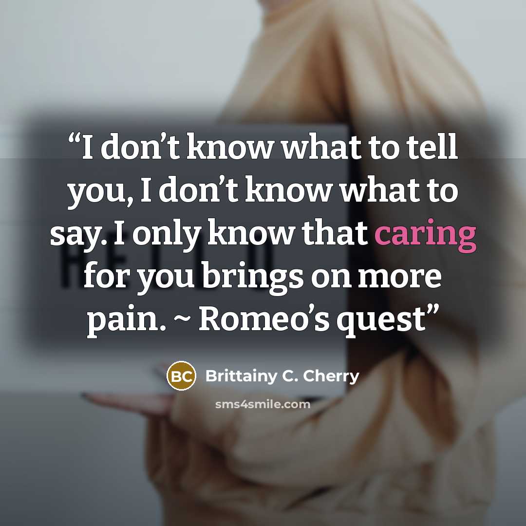 “I don’t know what to tell you, I don’t know what to say. I only know that caring for you brings on more pain. ~ Romeo’s quest” quote by Brittainy C. Cherry
