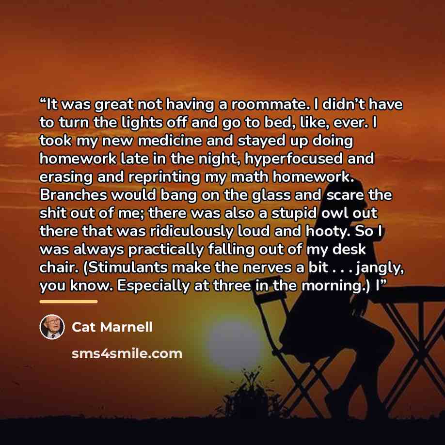 “It was great not having a roommate. I didn’t have to turn the lights off and go to bed, like, ever. I took my new medicine and stayed up doing homework late in the night, hyperfocused and erasing and reprinting my math homework. Branches would bang on the glass and scare the shit out of me; there…” quote by Cat Marnell