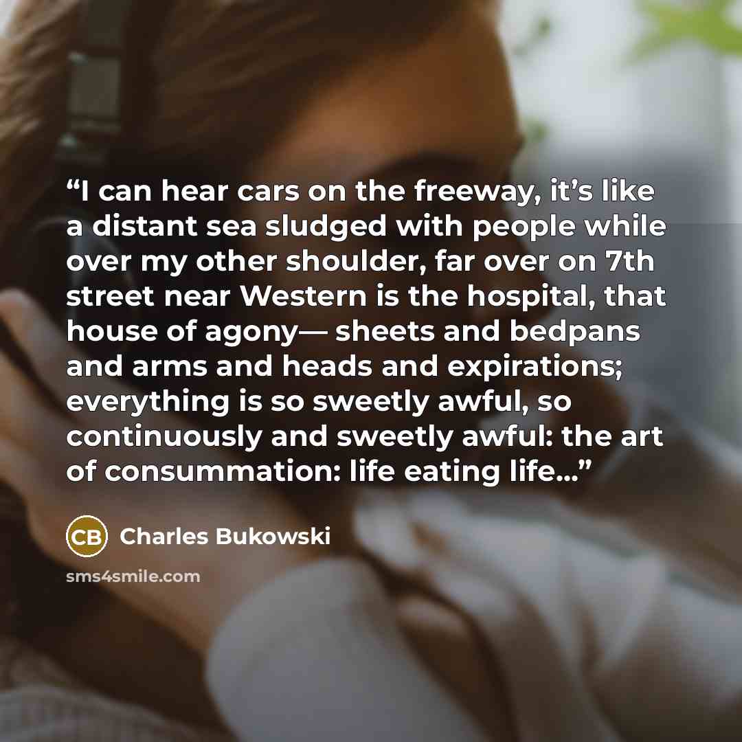 “I can hear cars on the freeway, it’s like a distant sea sludged with people while over my other shoulder, far over on 7th street near Western is the hospital, that house of agony— sheets and bedpans and arms and heads and expirations; everything is so sweetly awful, so continuously and sweetly…” quote by Charles Bukowski