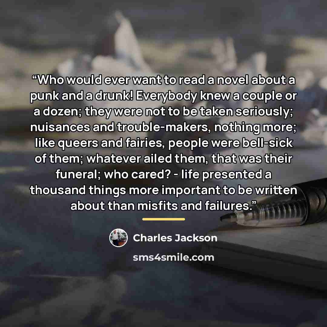 “Who would ever want to read a novel about a punk and a drunk! Everybody knew a couple or a dozen; they were not to be taken seriously; nuisances and trouble-makers, nothing more; like queers and fairies, people were bell-sick of them; whatever ailed them, that was their funeral; who cared? - life…” quote by Charles Jackson