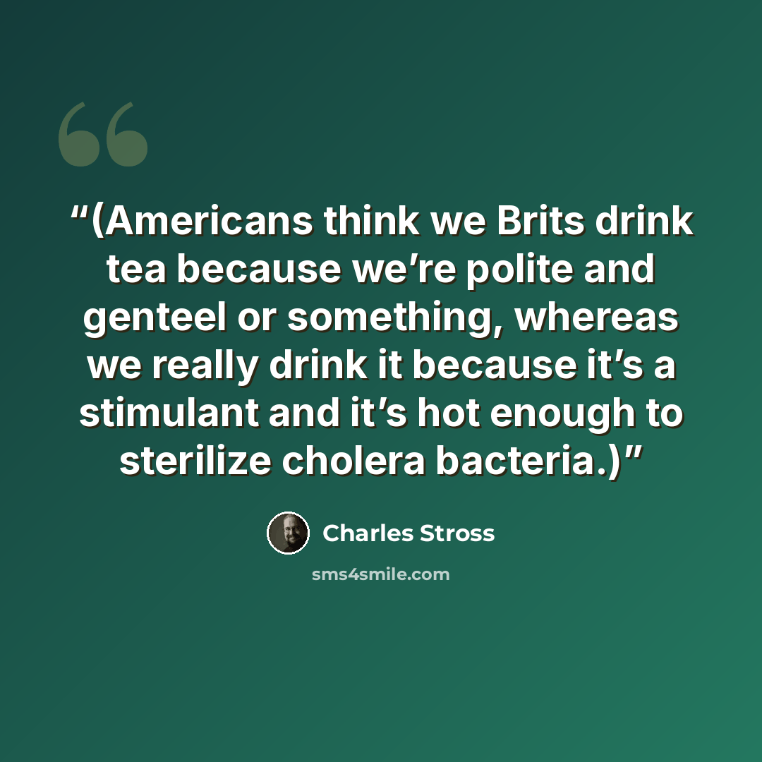 “(Americans think we Brits drink tea because we’re polite and genteel or something, whereas we really drink it because it’s a stimulant and it’s hot enough to sterilize cholera bacteria.)” quote by Charles Stross