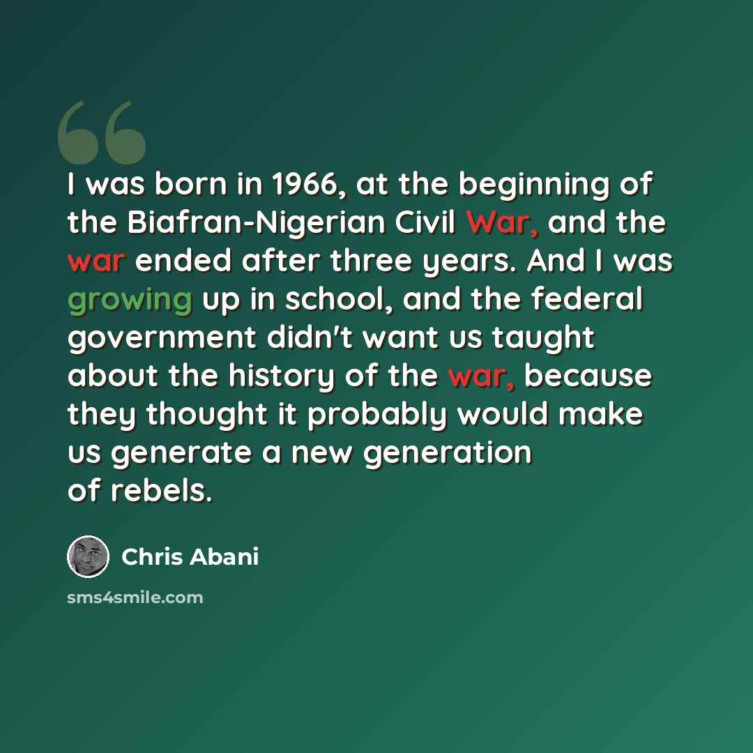 “I was born in 1966, at the beginning of the Biafran-Nigerian Civil War, and the war ended after three years. And I was growing up in school, and the federal government didn't want us taught about the history of the war, because they thought it probably would make us generate a new generation of…” quote by Chris Abani