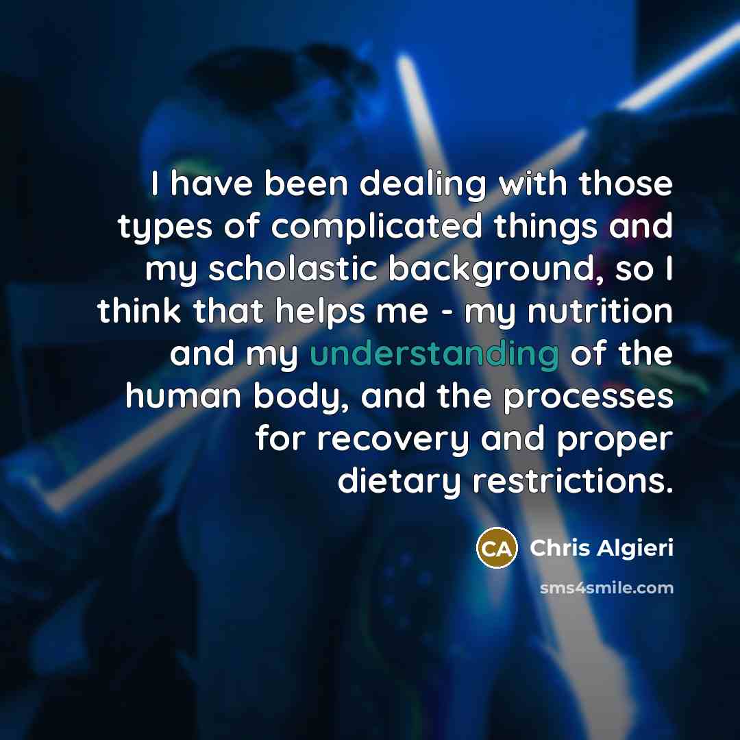 “I have been dealing with those types of complicated things and my scholastic background, so I think that helps me - my nutrition and my understanding of the human body, and the processes for recovery and proper dietary restrictions.” quote by Chris Algieri