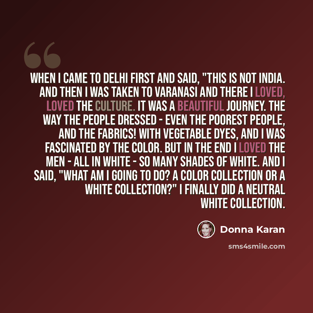“When I came to Delhi first and said, "This is not India. And then I was taken to Varanasi and there I loved, loved the culture. It was a beautiful journey. The way the people dressed - even the poorest people, and the fabrics! With vegetable dyes, and I was fascinated by the color. But in the end…” quote by Donna Karan