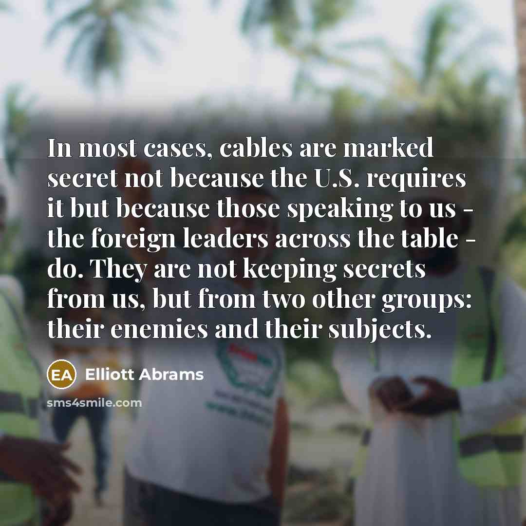 “In most cases, cables are marked secret not because the U.S. requires it but because those speaking to us - the foreign leaders across the table - do. They are not keeping secrets from us, but from two other groups: their enemies and their subjects.” quote by Elliott Abrams