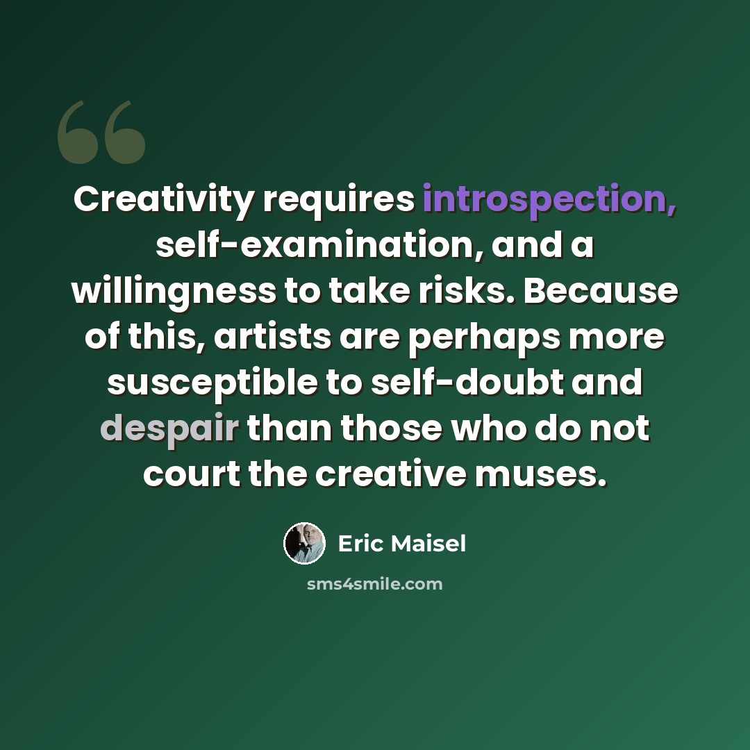 “Creativity requires introspection, self-examination, and a willingness to take risks. Because of this, artists are perhaps more susceptible to self-doubt and despair than those who do not court the creative muses.” quote by Eric Maisel