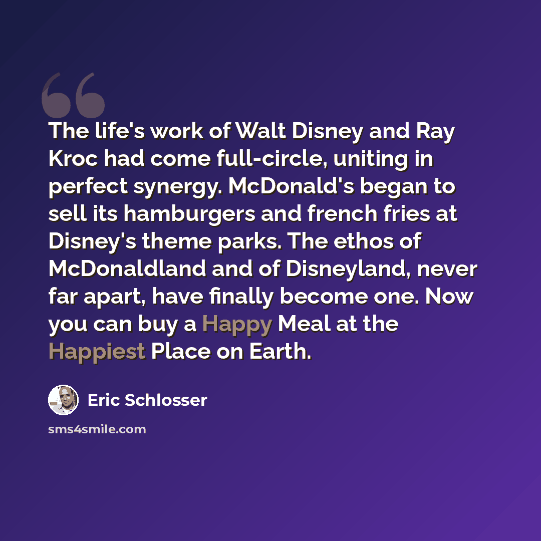“The life's work of Walt Disney and Ray Kroc had come full-circle, uniting in perfect synergy. McDonald's began to sell its hamburgers and french fries at Disney's theme parks. The ethos of McDonaldland and of Disneyland, never far apart, have finally become one. Now you can buy a Happy Meal at the…” quote by Eric Schlosser