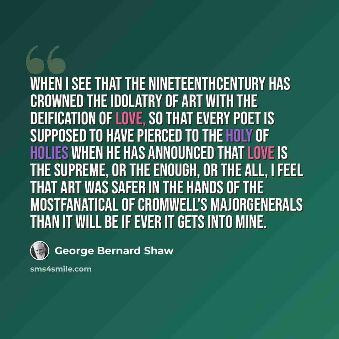 “When I see that the nineteenthcentury has crowned the idolatry of Art with the deification of Love, so that every poet is supposed to have pierced to the holy of holies when he has announced that Love is the Supreme, or the Enough, or the All, I feel that Art was safer in the hands of the…” quote by George Bernard Shaw