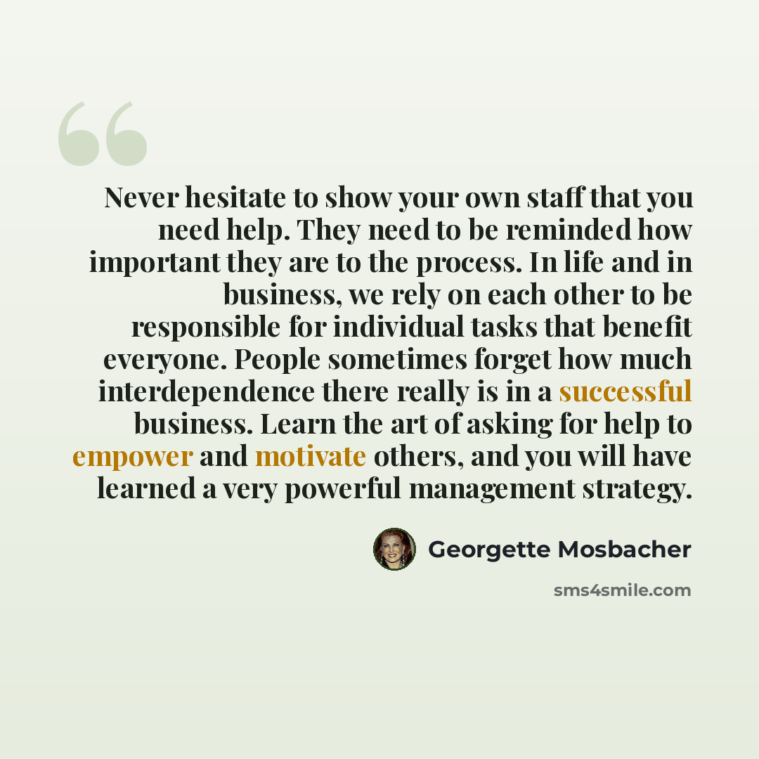 “Never hesitate to show your own staff that you need help. They need to be reminded how important they are to the process. In life and in business, we rely on each other to be responsible for individual tasks that benefit everyone. People sometimes forget how much interdependence there really is in…” quote by Georgette Mosbacher