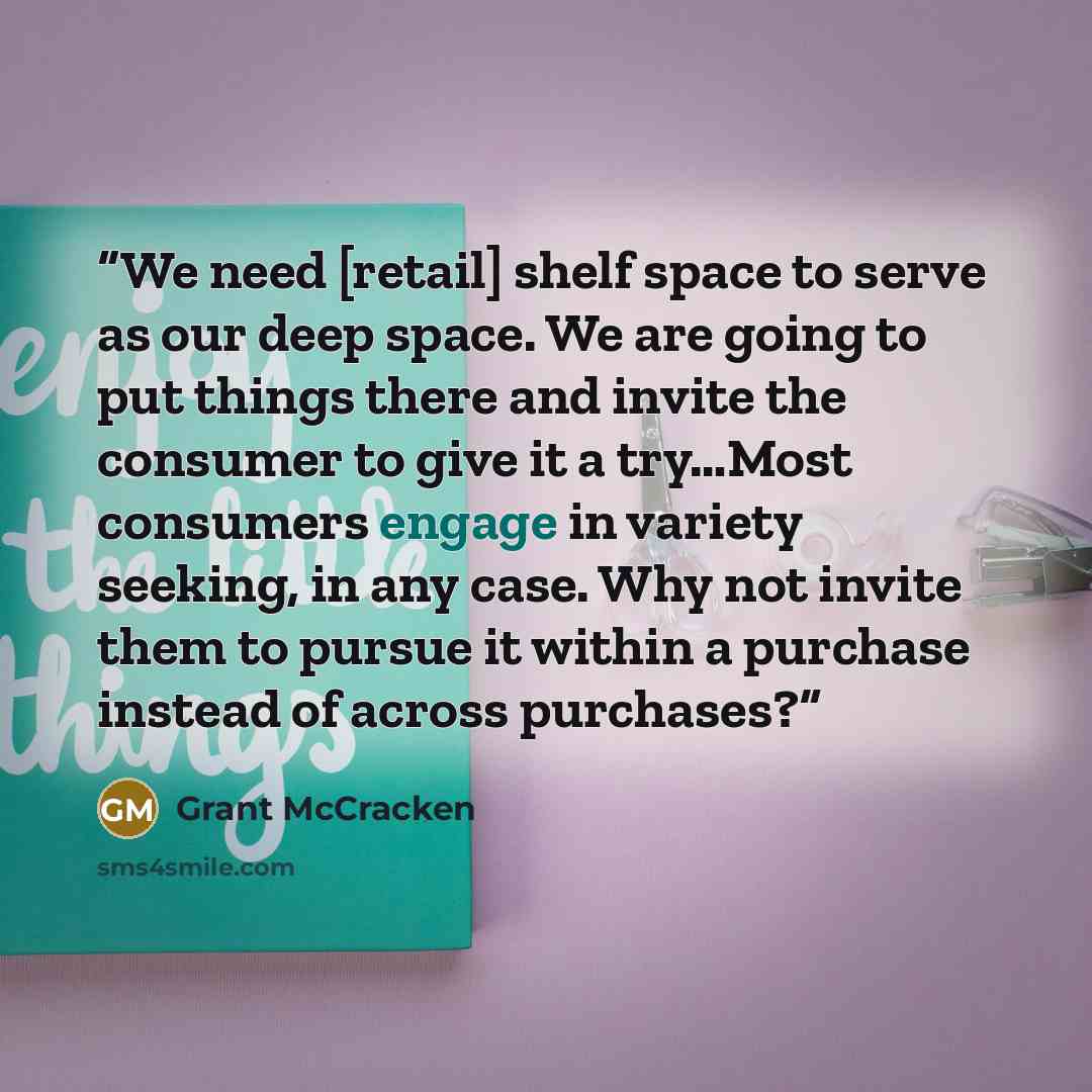 “We need [retail] shelf space to serve as our deep space. We are going to put things there and invite the consumer to give it a try…Most consumers engage in variety seeking, in any case. Why not invite them to pursue it within a purchase instead of across purchases?” quote by Grant McCracken