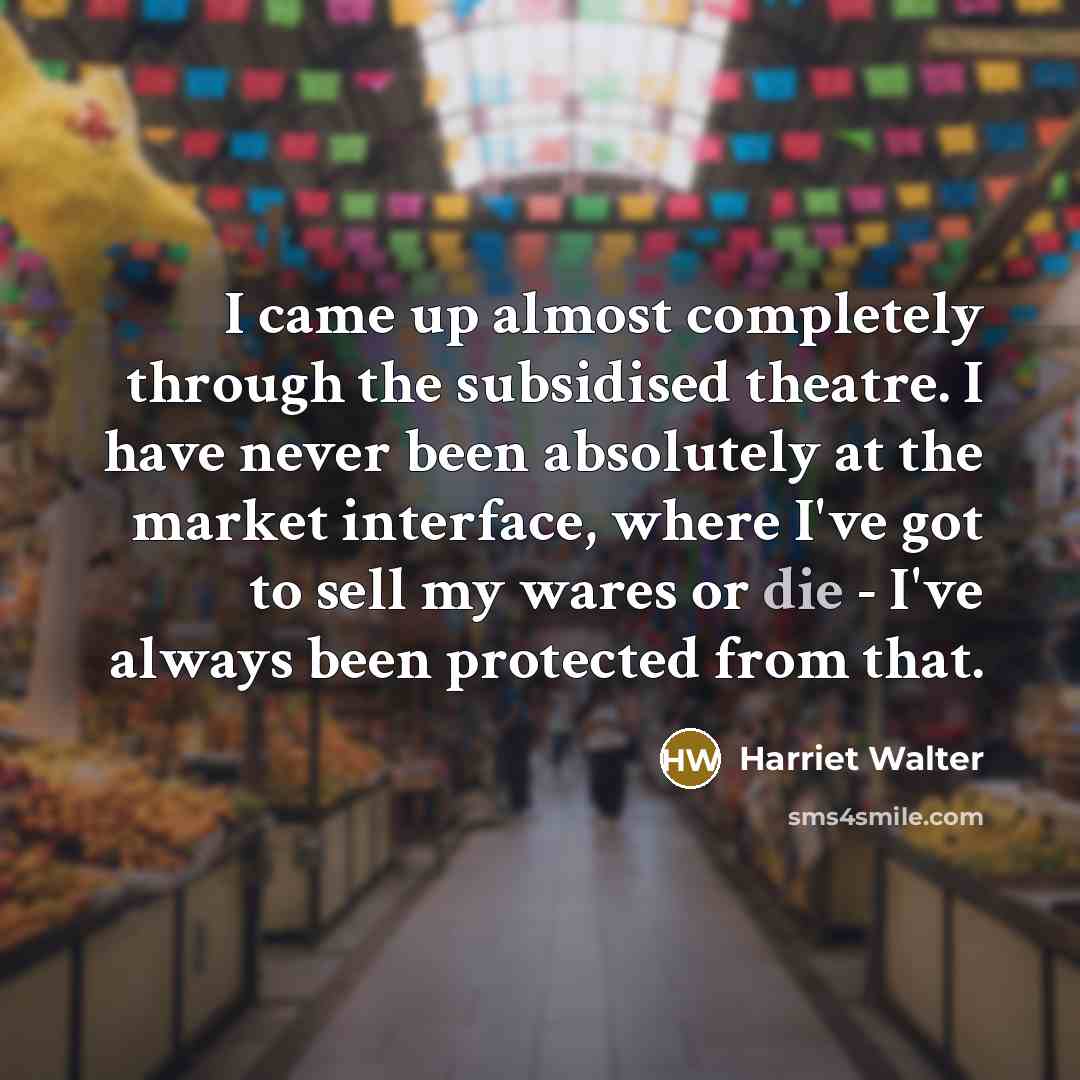 “I came up almost completely through the subsidised theatre. I have never been absolutely at the market interface, where I've got to sell my wares or die - I've always been protected from that.” quote by Harriet Walter