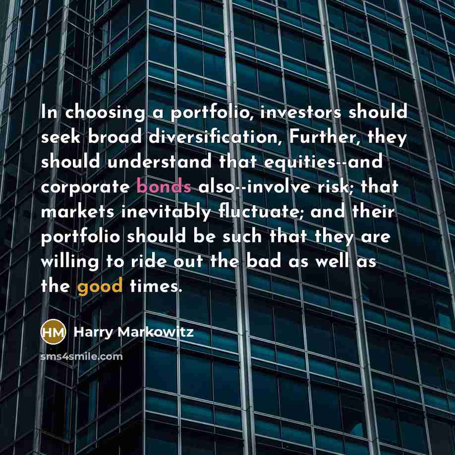 “In choosing a portfolio, investors should seek broad diversification, Further, they should understand that equities--and corporate bonds also--involve risk; that markets inevitably fluctuate; and their portfolio should be such that they are willing to ride out the bad as well as the good times.” quote by Harry Markowitz