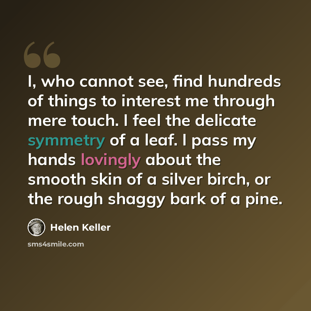 “I, who cannot see, find hundreds of things to interest me through mere touch. I feel the delicate symmetry of a leaf. I pass my hands lovingly about the smooth skin of a silver birch, or the rough shaggy bark of a pine.” quote by Helen Keller