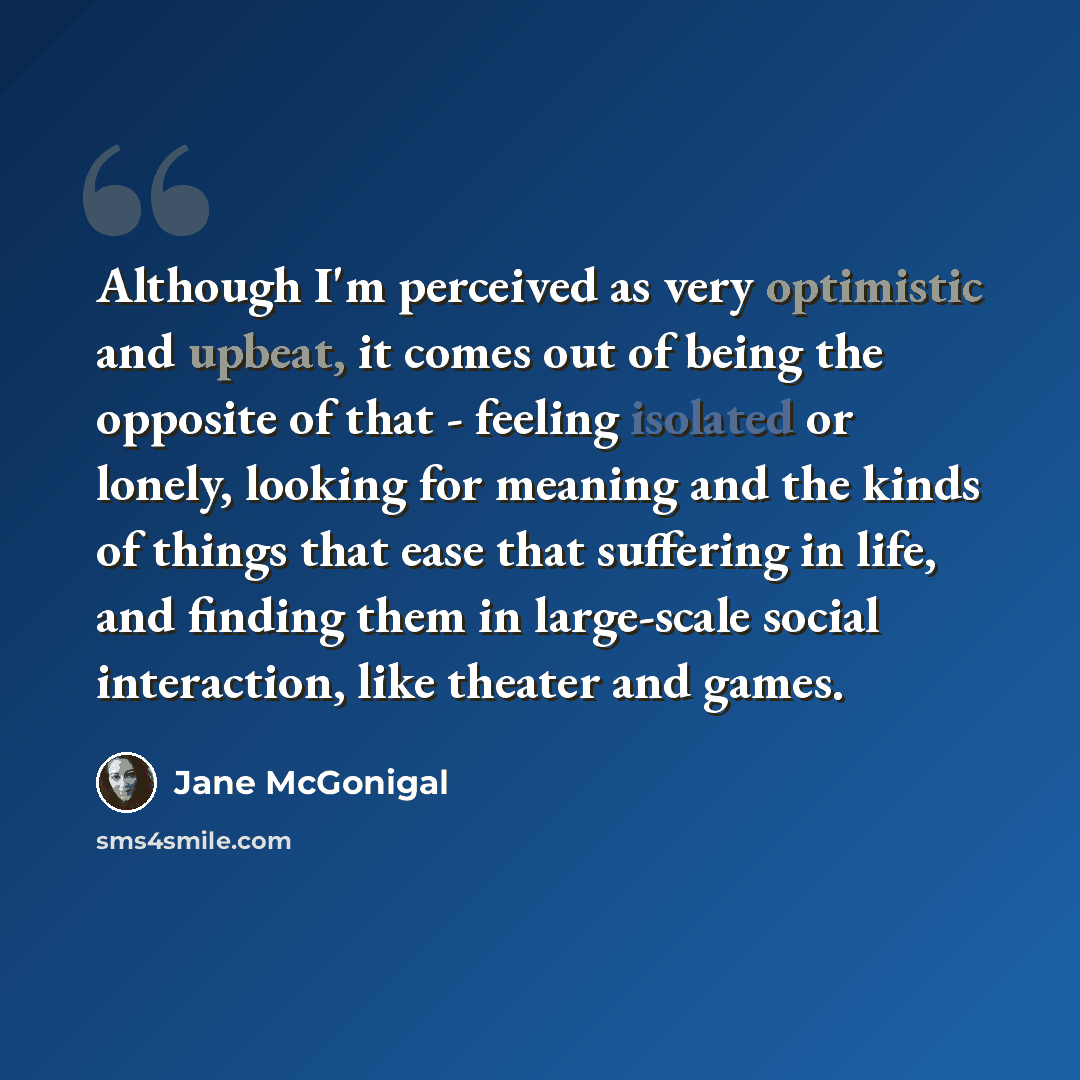 “Although I'm perceived as very optimistic and upbeat, it comes out of being the opposite of that - feeling isolated or lonely, looking for meaning and the kinds of things that ease that suffering in life, and finding them in large-scale social interaction, like theater and games.” quote by Jane McGonigal