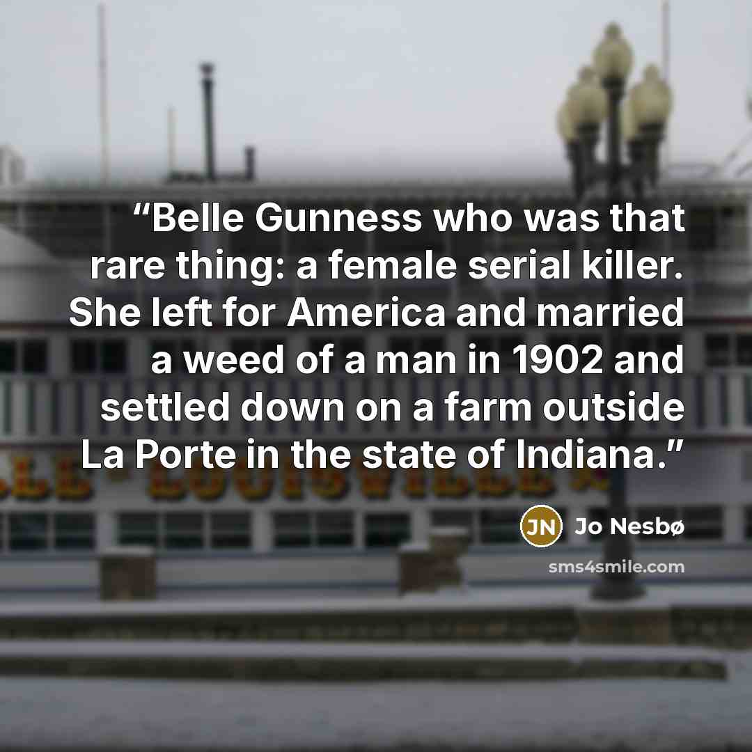 “Belle Gunness who was that rare thing: a female serial killer. She left for America and married a weed of a man in 1902 and settled down on a farm outside La Porte in the state of Indiana.” quote by Jo Nesbø