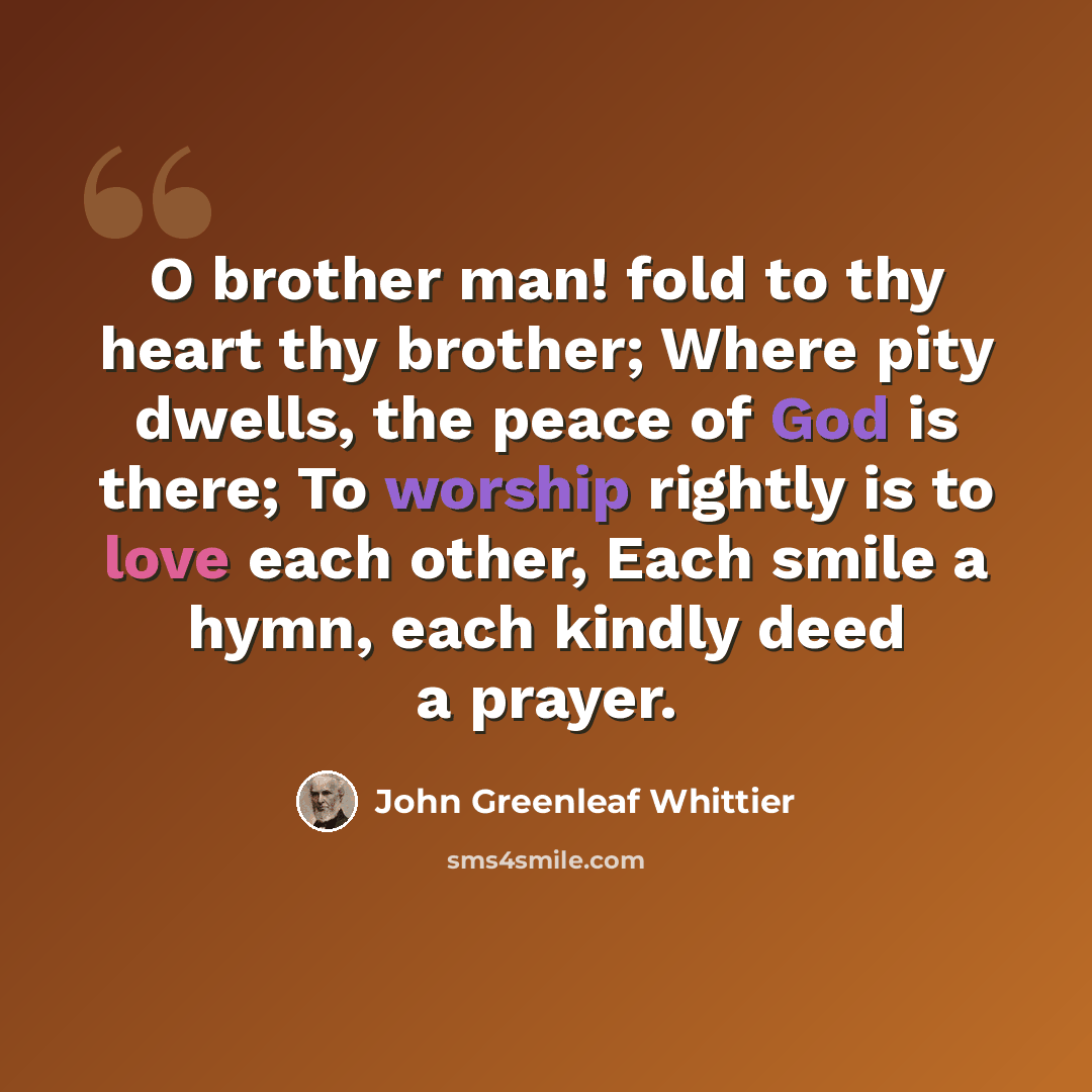 “O brother man! fold to thy heart thy brother; Where pity dwells, the peace of God is there; To worship rightly is to love each other, Each smile a hymn, each kindly deed a prayer.” quote by John Greenleaf Whittier