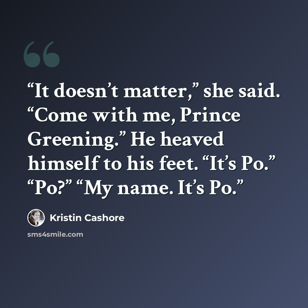 “It doesn’t matter,” she said. “Come with me, Prince Greening.” He heaved himself to his feet. “It’s Po.” “Po?” “My name. It’s Po.” quote by Kristin Cashore