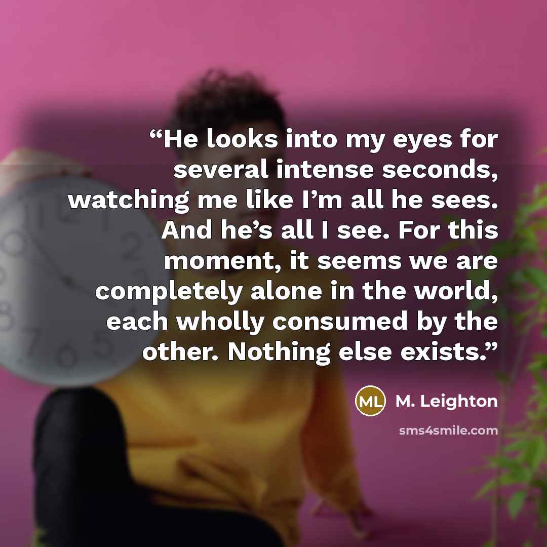 “He looks into my eyes for several intense seconds, watching me like I’m all he sees. And he’s all I see. For this moment, it seems we are completely alone in the world, each wholly consumed by the other. Nothing else exists.” quote by M. Leighton